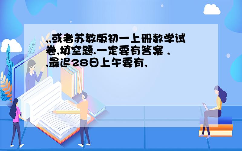 ,,或者苏教版初一上册数学试卷,填空题.一定要有答案 ,,最迟28日上午要有,