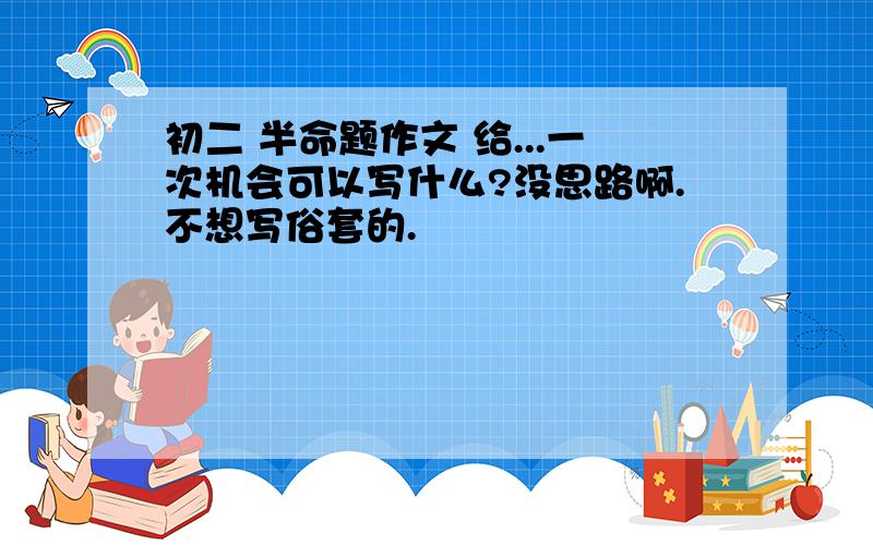 初二 半命题作文 给...一次机会可以写什么?没思路啊.不想写俗套的.