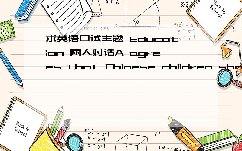 求英语口试主题 Education 两人对话A agrees that Chinese children should learn English at an early age so that they would have a good foundation and help with their later English study in school.B disagrees and thinks children should learn C