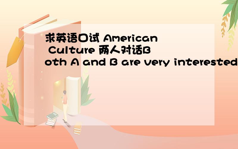 求英语口试 American Culture 两人对话Both A and B are very interested in American culture.They talk about 5 famous symbols of American culture and share things or famous people they like about America (songs,movies,sports,etc.)每人大概10