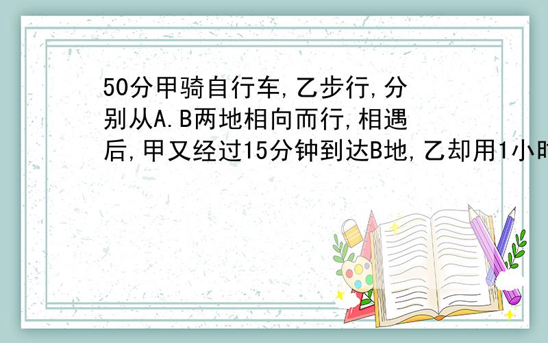 50分甲骑自行车,乙步行,分别从A.B两地相向而行,相遇后,甲又经过15分钟到达B地,乙却用1小时才能到达A地,求甲从A到B地用了多少小时?