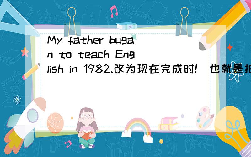 My father bugan to teach English in 1982.改为现在完成时!（也就是把bugan改为延续性动词）