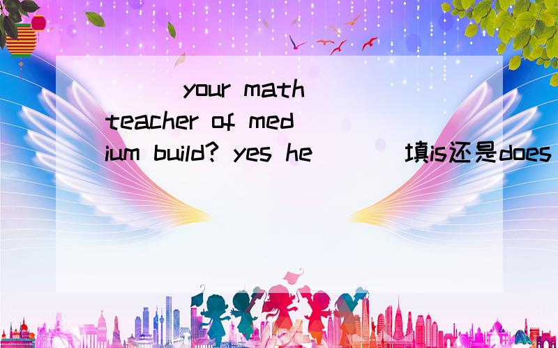( ) your math teacher of medium build? yes he ( ) 填is还是does