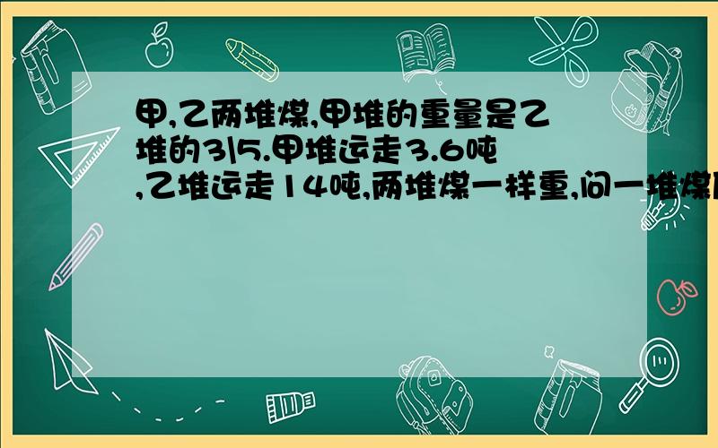 甲,乙两堆煤,甲堆的重量是乙堆的3\5.甲堆运走3.6吨,乙堆运走14吨,两堆煤一样重,问一堆煤原来有多少吨?