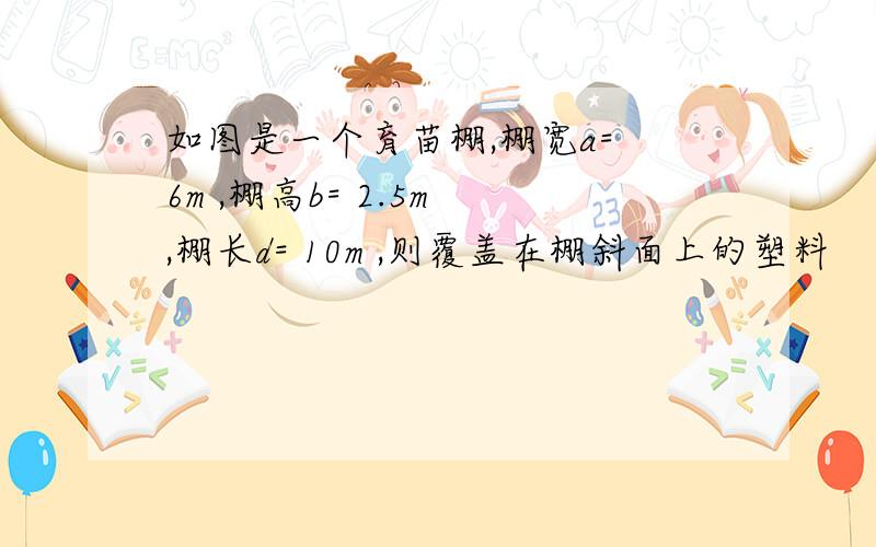 如图是一个育苗棚,棚宽a= 6m ,棚高b= 2.5m ,棚长d= 10m ,则覆盖在棚斜面上的塑料