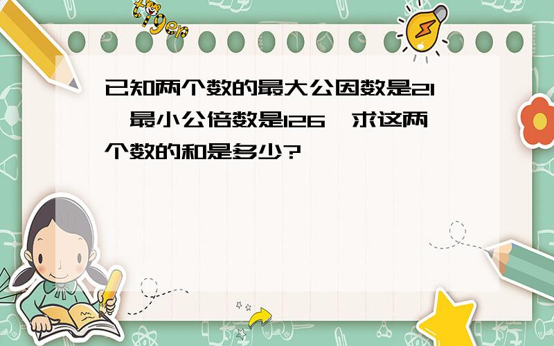 已知两个数的最大公因数是21,最小公倍数是126,求这两个数的和是多少?