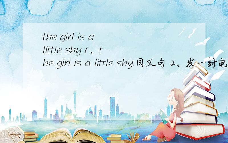 the girl is a little shy.1、the girl is a little shy.同义句 2、发一封电子邮件（翻译成英语） 3、let me tell you how to get to the bank.（同义句） 4、能告诉我去超市的路吗?Can you（ ）（ ）the（ ） ( )the supper