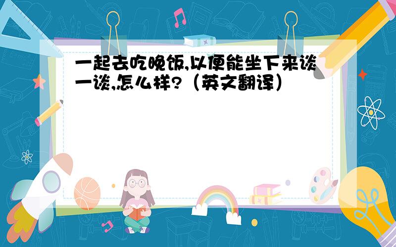 一起去吃晚饭,以便能坐下来谈一谈,怎么样?（英文翻译）