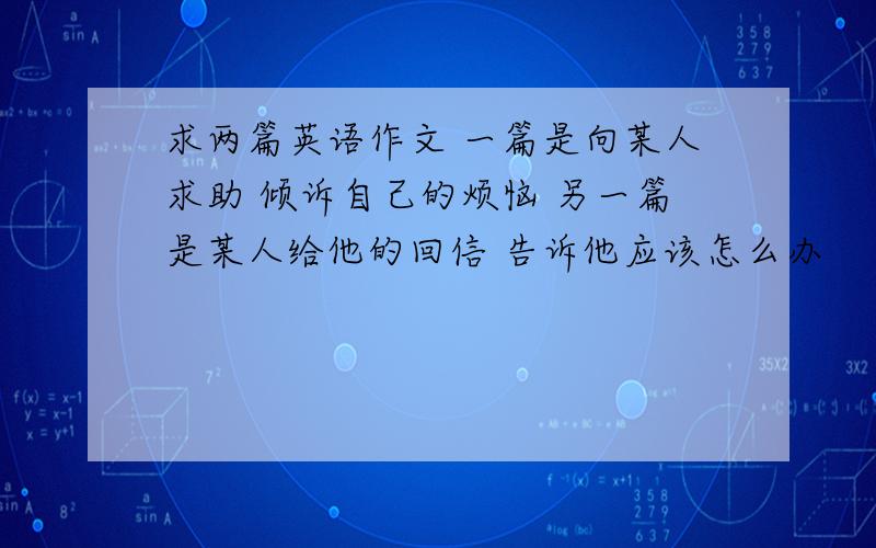 求两篇英语作文 一篇是向某人求助 倾诉自己的烦恼 另一篇是某人给他的回信 告诉他应该怎么办