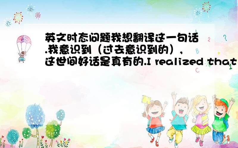 英文时态问题我想翻译这一句话.我意识到（过去意识到的）,这世间好话是真有的.I realized that there were real goods words in life.但是我觉得后面一句,“这世间好话是真有的”应该是客观事实.就晕