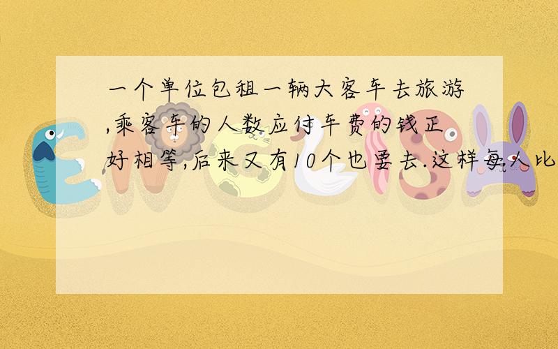 一个单位包租一辆大客车去旅游,乘客车的人数应付车费的钱正好相等,后来又有10个也要去.这样每人比原来少付6元钱,包租这辆车的车费是多少元?只要算式.