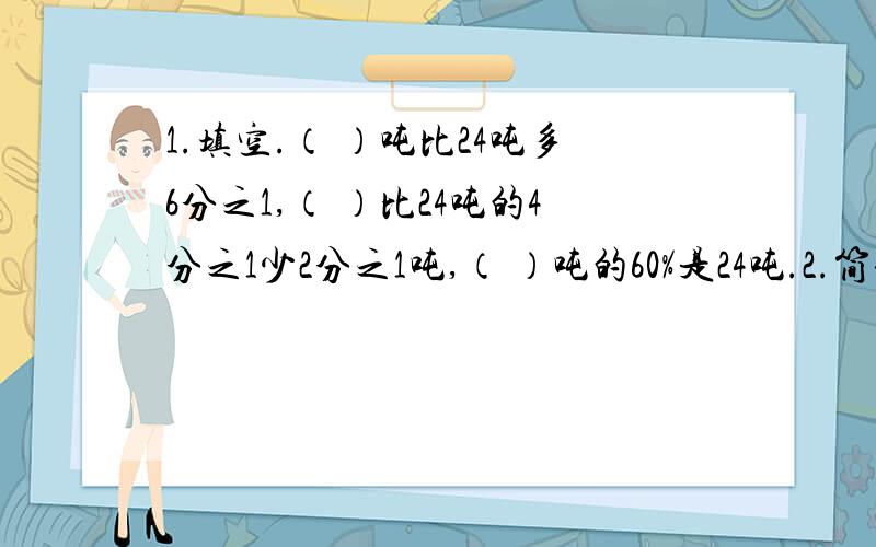 1.填空.（ ）吨比24吨多6分之1,（ ）比24吨的4分之1少2分之1吨,（ ）吨的60%是24吨.2.简便方法计算.12分之5+4分之1-12分之5+4分之13.有120吨建材,按照水泥、黄沙、石子的比是2：3：5.如果各有40吨材