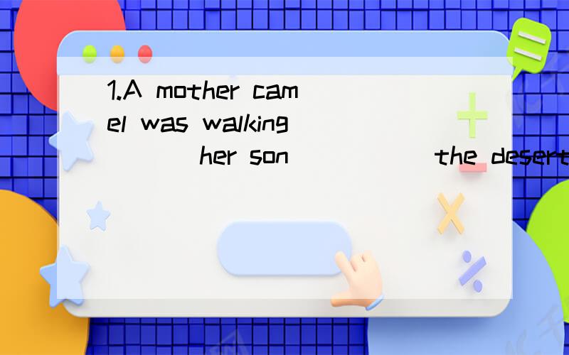 1.A mother camel was walking ___her son _____the desert.A.without;along      B.with;thorugh     C.next to;pass       D.beside;through2.A woman fell _____the boat ___the water.Aoff;into      B.at;below       C.down;under       D.away;in顺便翻译一