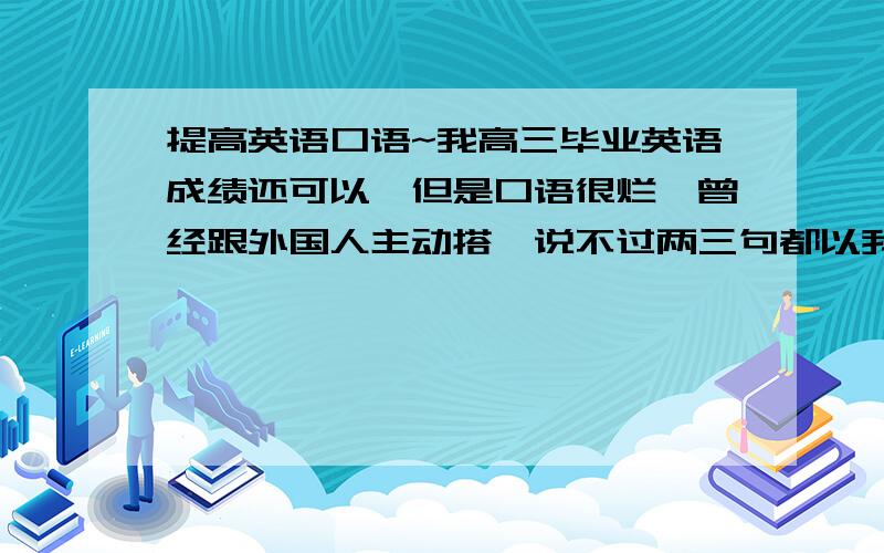 提高英语口语~我高三毕业英语成绩还可以,但是口语很烂,曾经跟外国人主动搭讪说不过两三句都以我听不懂接不下去而结束.现在我正在学口译,本来想通过这种途径能提高口语,但是学了10天