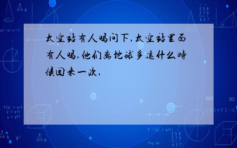 太空站有人吗问下,太空站里面有人吗,他们离地球多远什么时候回来一次,