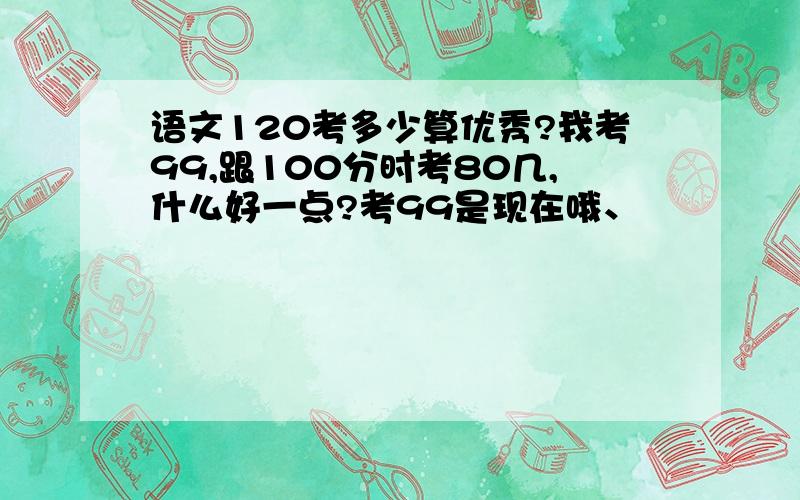 语文120考多少算优秀?我考99,跟100分时考80几,什么好一点?考99是现在哦、