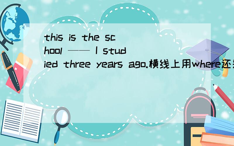 this is the school —— I studied three years ago.横线上用where还是that?