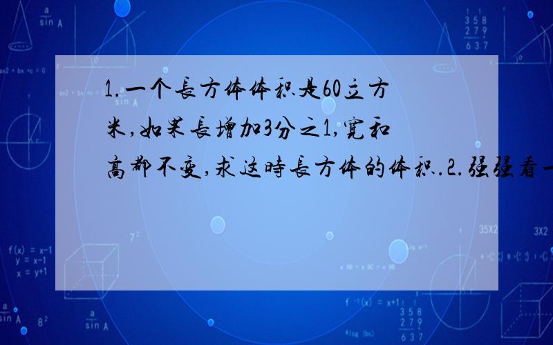 1.一个长方体体积是60立方米,如果长增加3分之1,宽和高都不变,求这时长方体的体积.2.强强看一本120页的书,如果每天看这本书的8分之1,一星期能看多少页?3.一张宣纸有2分之3平方米.小刚先用这