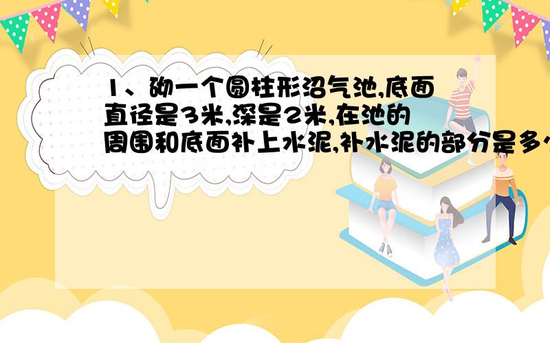 1、砌一个圆柱形沼气池,底面直径是3米,深是2米,在池的周围和底面补上水泥,补水泥的部分是多少平方米?2、一个圆柱的侧面积是188.4平方米,底面半径是2分米,它们高是多少分米?