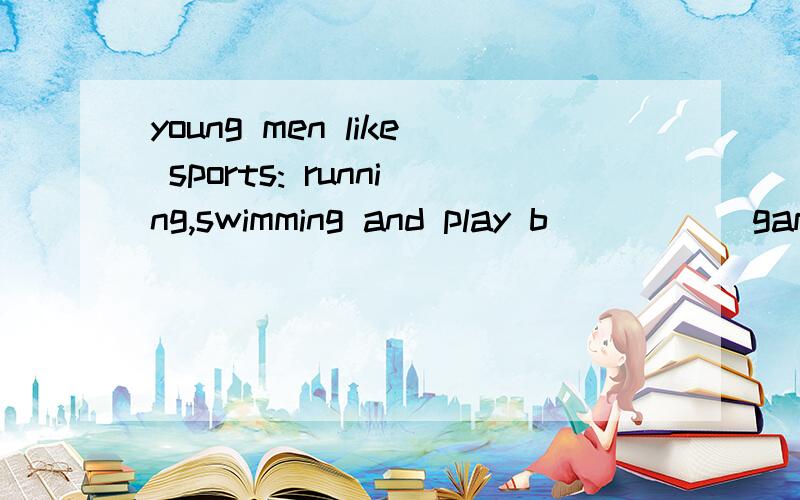 young men like sports: running,swimming and play b_____ game.some students sit in libraries readinga_____day long.weekends are also a time for chinese families to w_____on something in their houses.they plant flowers and trees,p_____or repair houses.