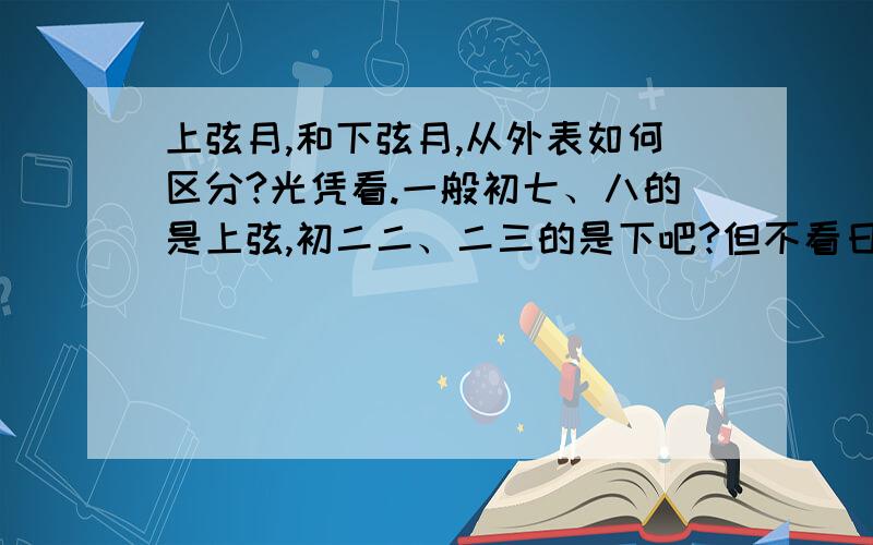 上弦月,和下弦月,从外表如何区分?光凭看.一般初七、八的是上弦,初二二、二三的是下吧?但不看日历,用眼如何推断呢?一个向上方弓,一个向下?还是?