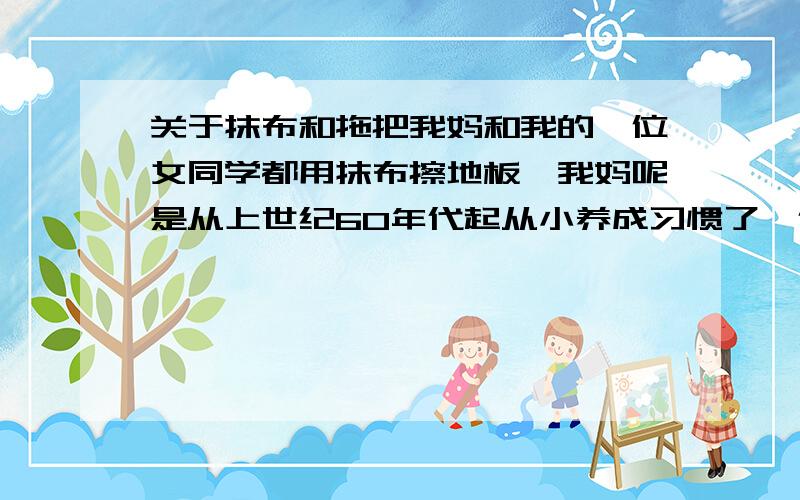 关于抹布和拖把我妈和我的一位女同学都用抹布擦地板,我妈呢是从上世纪60年代起从小养成习惯了,但是那时侯的地方小,又是上下两层木地板,不太适合用拖把；可我那位女同学可不同了!她家