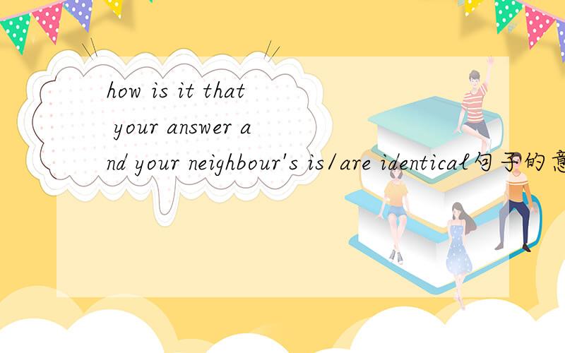 how is it that your answer and your neighbour's is/are identical句子的意思是,你怎么回答你的邻居都可以证实.用单数还是复数呢?还是单复都可以.