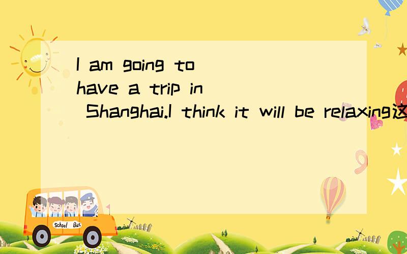 I am going to have a trip in Shanghai.I think it will be relaxing这个句子对的错的?