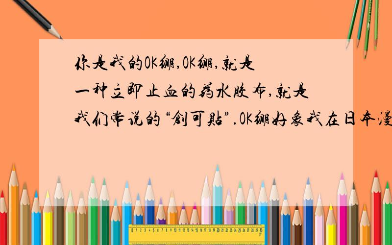 你是我的OK绷,OK绷,就是一种立即止血的药水胶布,就是我们常说的“创可贴”.OK绷好象我在日本漫画中看到过,因为比较方便,大家都常带在身上,止血快,一贴就OK,又是以前止血绷带的简化版,所