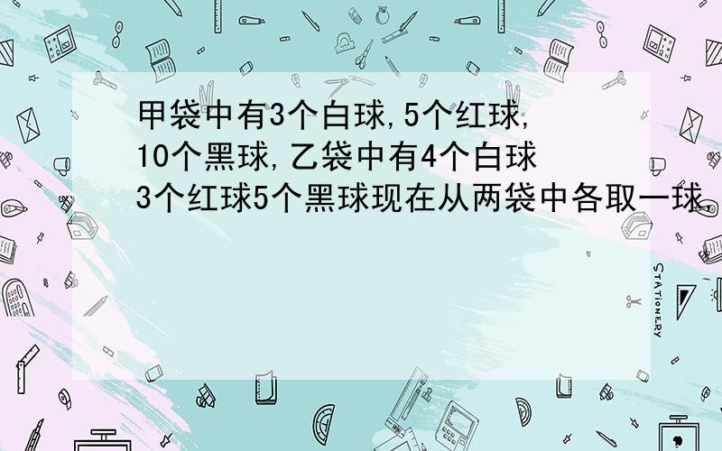 甲袋中有3个白球,5个红球,10个黑球,乙袋中有4个白球3个红球5个黑球现在从两袋中各取一球,求两个球颜色相同的概率