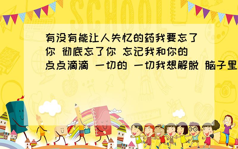 有没有能让人失忆的药我要忘了你 彻底忘了你 忘记我和你的点点滴滴 一切的 一切我想解脱 脑子里天天都是你的影子 我这样活着好累 好累 .