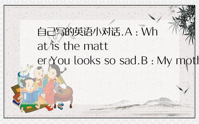 自己写的英语小对话.A：What is the matter You looks so sad.B：My mother does not allowed me to play computer games.A：Why?B：Because she thinks It is bad for me.And I should study harder.A：I think she is right.B：I kown .But I always w