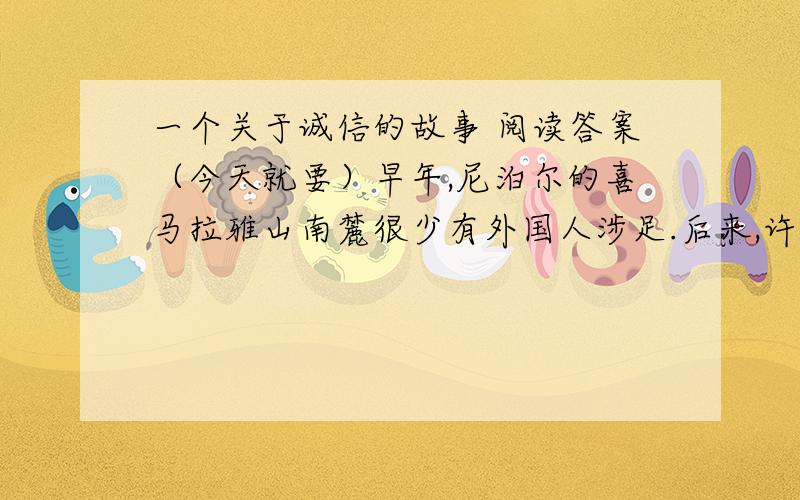 一个关于诚信的故事 阅读答案（今天就要）早年,尼泊尔的喜马拉雅山南麓很少有外国人涉足.后来,许多日本人到这里观光旅游,据说这是源于一位少年的诚信.一天,几位日本摄影师请当地一位