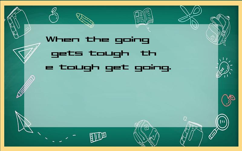 When the going gets tough,the tough get going.