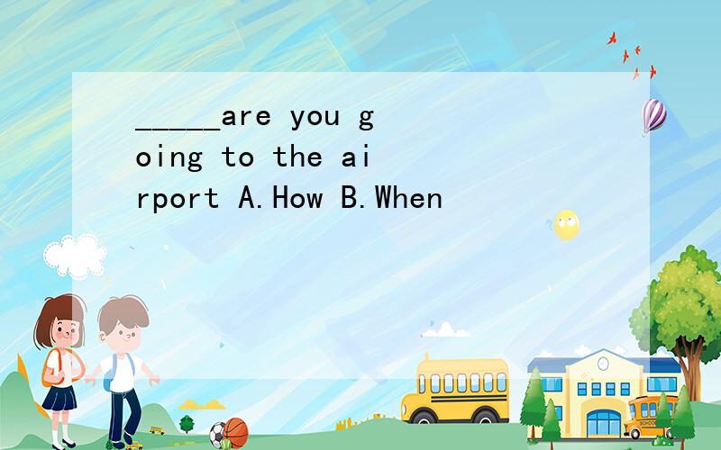 _____are you going to the airport A.How B.When