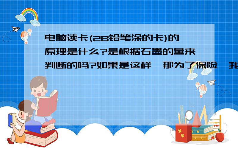 电脑读卡(2B铅笔涂的卡)的原理是什么?是根据石墨的量来判断的吗?如果是这样,那为了保险,我岂不是可以用9B铅笔涂卡?(经事实验证,我中考时用6B铅笔涂的卡,读出来了)