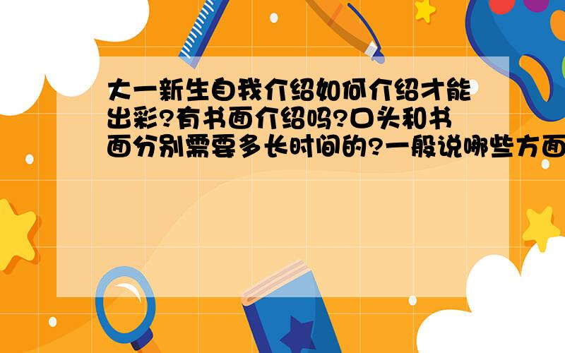 大一新生自我介绍如何介绍才能出彩?有书面介绍吗?口头和书面分别需要多长时间的?一般说哪些方面的内容呢?(我是一名女生)