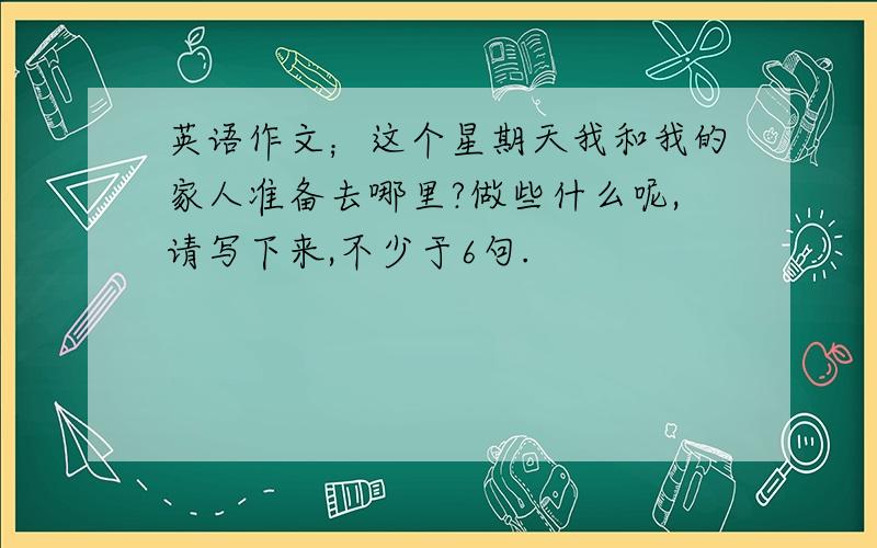 英语作文；这个星期天我和我的家人准备去哪里?做些什么呢,请写下来,不少于6句.