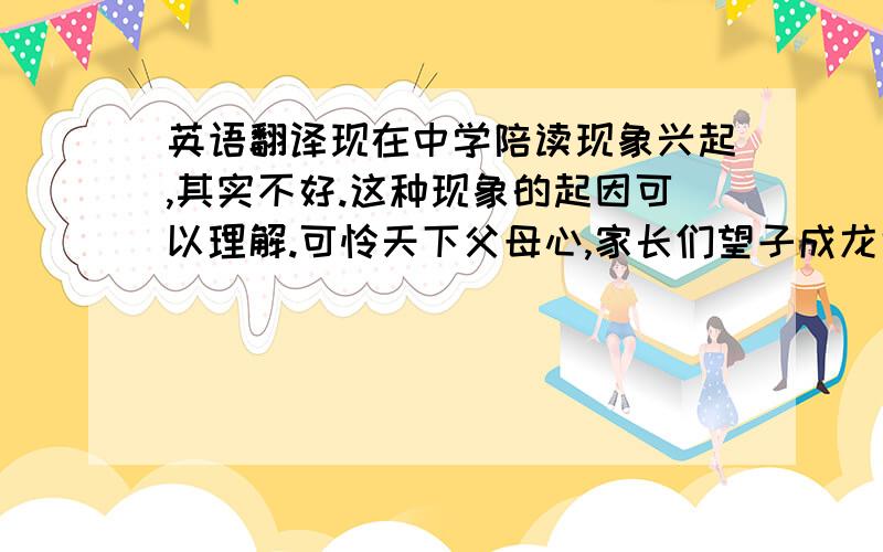 英语翻译现在中学陪读现象兴起,其实不好.这种现象的起因可以理解.可怜天下父母心,家长们望子成龙也是人之常情.且可以起到一定督促作用,但对孩子的过分关心、保护,并不能得到相应的效