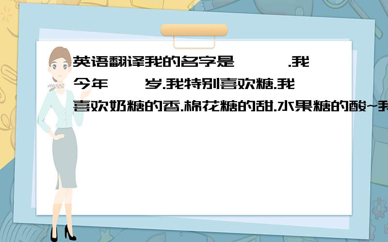 英语翻译我的名字是***.我今年**岁.我特别喜欢糖.我喜欢奶糖的香.棉花糖的甜.水果糖的酸~我有一个幸福的家庭.爸爸妈妈很爱我.我也很爱他们.