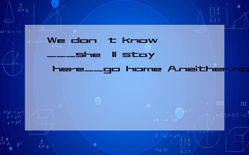 We don't know ___she'll stay here__go home A.neither;nor B.either;or C.whether;or D.if;and要有解释,给加分