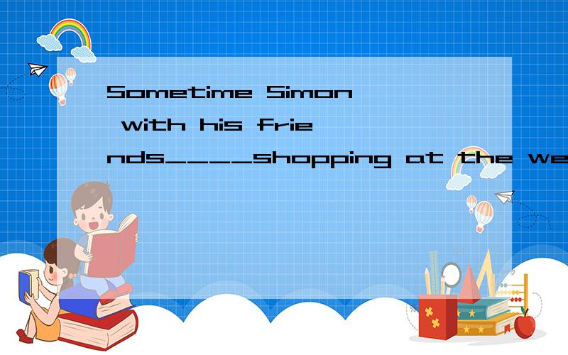 Sometime Simon with his friends____shopping at the weekend.快我在线等! A.go B.goes c.going d.to go