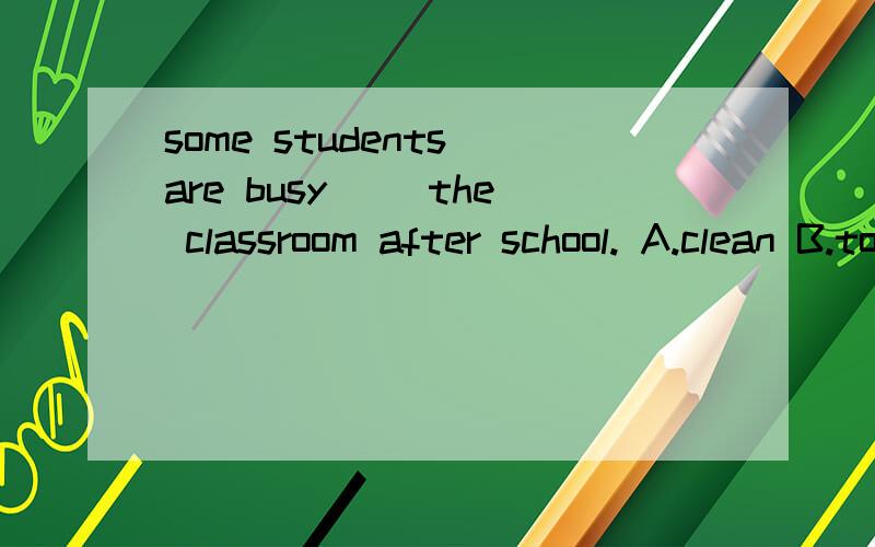 some students are busy( )the classroom after school. A.clean B.to clean C.cleaning.还要说原因噢,.