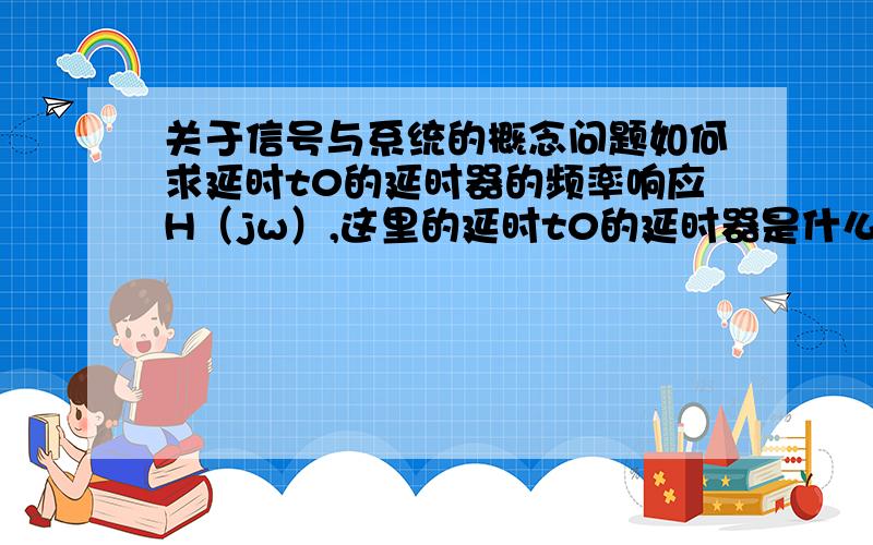 关于信号与系统的概念问题如何求延时t0的延时器的频率响应H（jw）,这里的延时t0的延时器是什么意思,可以的话举个例子,那这里的H(jw)应该如何求解?最好有详细解答过程,只是一个答案的话