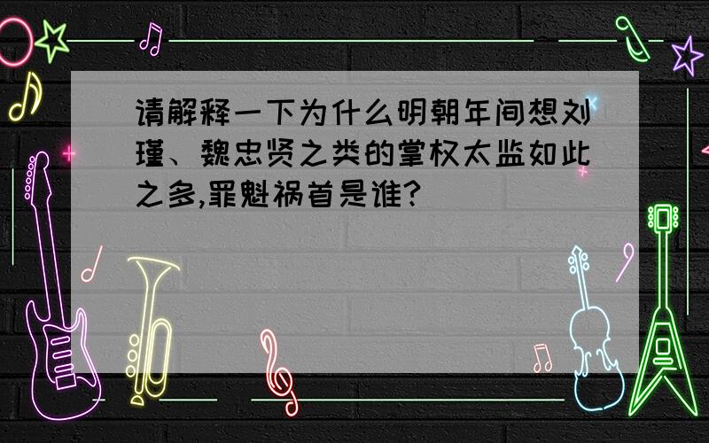 请解释一下为什么明朝年间想刘瑾、魏忠贤之类的掌权太监如此之多,罪魁祸首是谁?