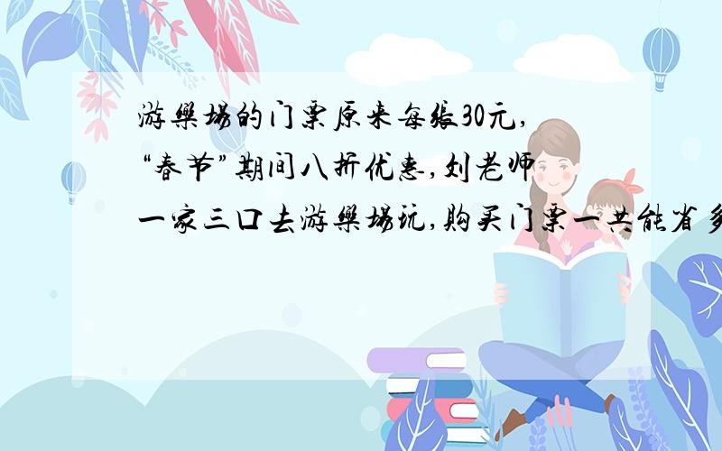 游乐场的门票原来每张30元,“春节”期间八折优惠,刘老师一家三口去游乐场玩,购买门票一共能省多少元?