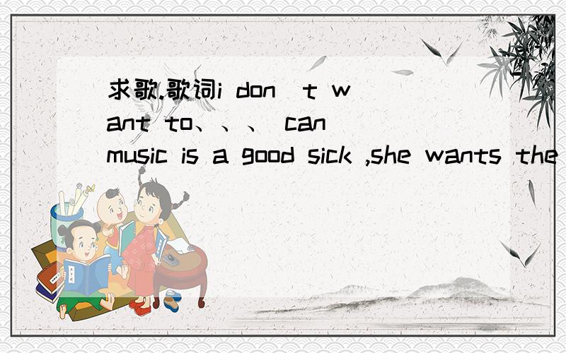 求歌.歌词i don`t want to、、、 can music is a good sick ,she wants the boy to know that、、天天向上瑞士游欧弟出场的配乐.