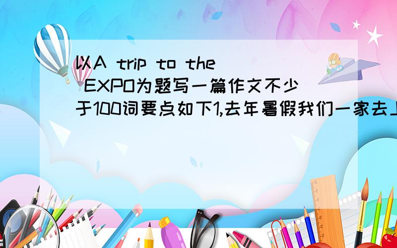 以A trip to the EXPO为题写一篇作文不少于100词要点如下1,去年暑假我们一家去上海看世博会 我们乘坐长途客车去那儿,我们于早晨六点出发,路上花了近三个小时 2.世博园人很多,尽管天气很热,但