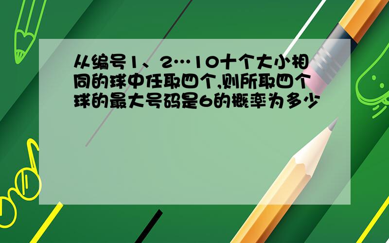 从编号1、2…10十个大小相同的球中任取四个,则所取四个球的最大号码是6的概率为多少