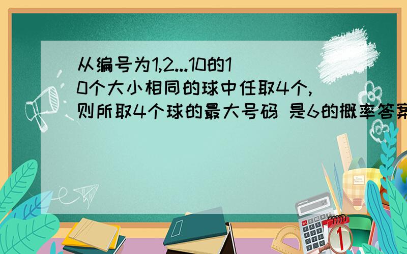 从编号为1,2...10的10个大小相同的球中任取4个,则所取4个球的最大号码 是6的概率答案1/21